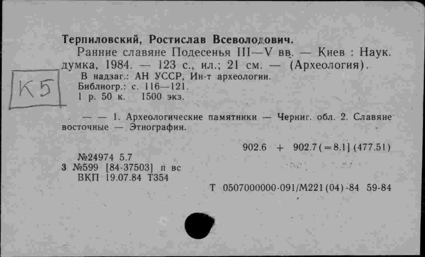 ﻿Терпиловский, Ростислав Всеволодович.
Ранние славяне Подесенья III—V вв. — Киев : Наук, думка, 1984. — 123 с., ил.; 21 см. — (Археология).
В надзаг.: АН УССР, Ин-т археологии.
Библиогр.: с. 116—121.
1 р. 50 к. 1500 экз.
— — 1. Археологические памятники — Черниг. обл. 2. Славяне восточные — Этнография.
№24974 5.7
3 №599 [84-37503] п вс ВКП 19.07.84 Т354
902.6 + 902.7( = 8.1] (477.51 )
Т 0507000000-091/М221 (04)-84 59-84